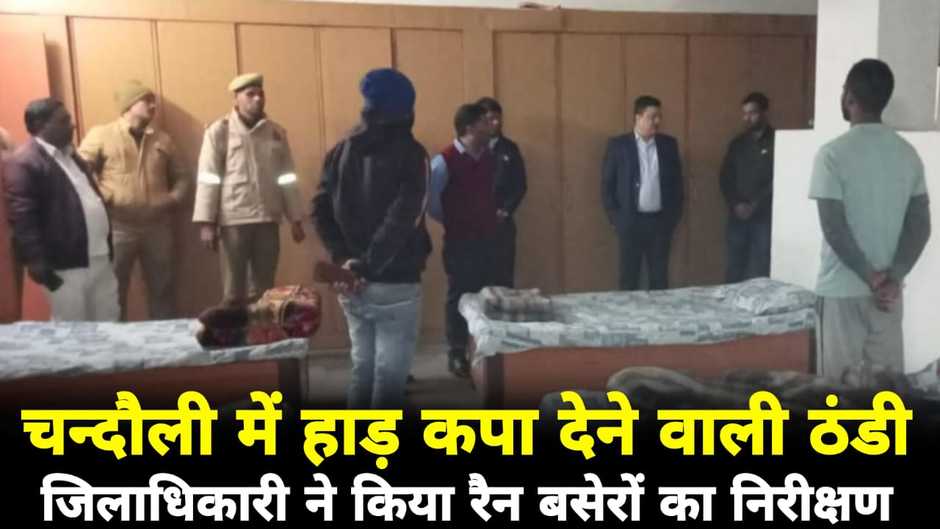 Chandauli News: चन्दौली में बढ़ती ठंड का प्रकोप, जिलाधिकारी ने रैन बसेरों का किया औचक निरीक्षण